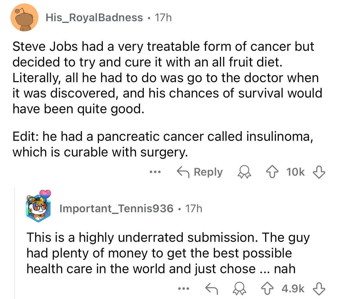 screenshot - His_RoyalBadness 17h Steve Jobs had a very treatable form of cancer but decided to try and cure it with an all fruit diet. Literally, all he had to do was go to the doctor when it was discovered, and his chances of survival would have been qu