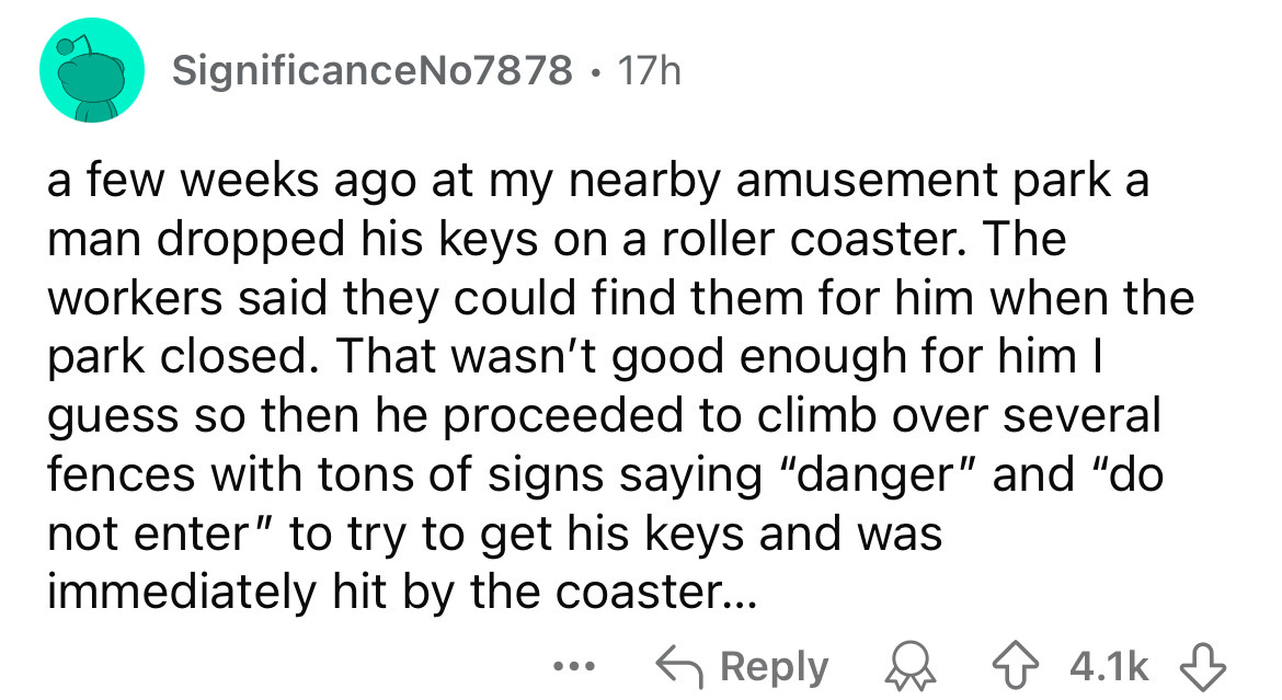 number - SignificanceNo7878 17h a few weeks ago at my nearby amusement park a man dropped his keys on a roller coaster. The workers said they could find them for him when the park closed. That wasn't good enough for him I guess so then he proceeded to cli