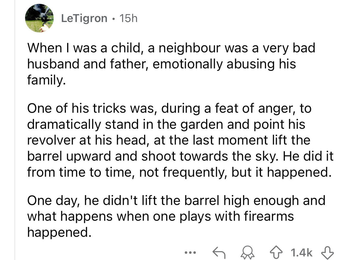 number - LeTigron 15h When I was a child, a neighbour was a very bad husband and father, emotionally abusing his family. One of his tricks was, during a feat of anger, to dramatically stand in the garden and point his revolver at his head, at the last mom