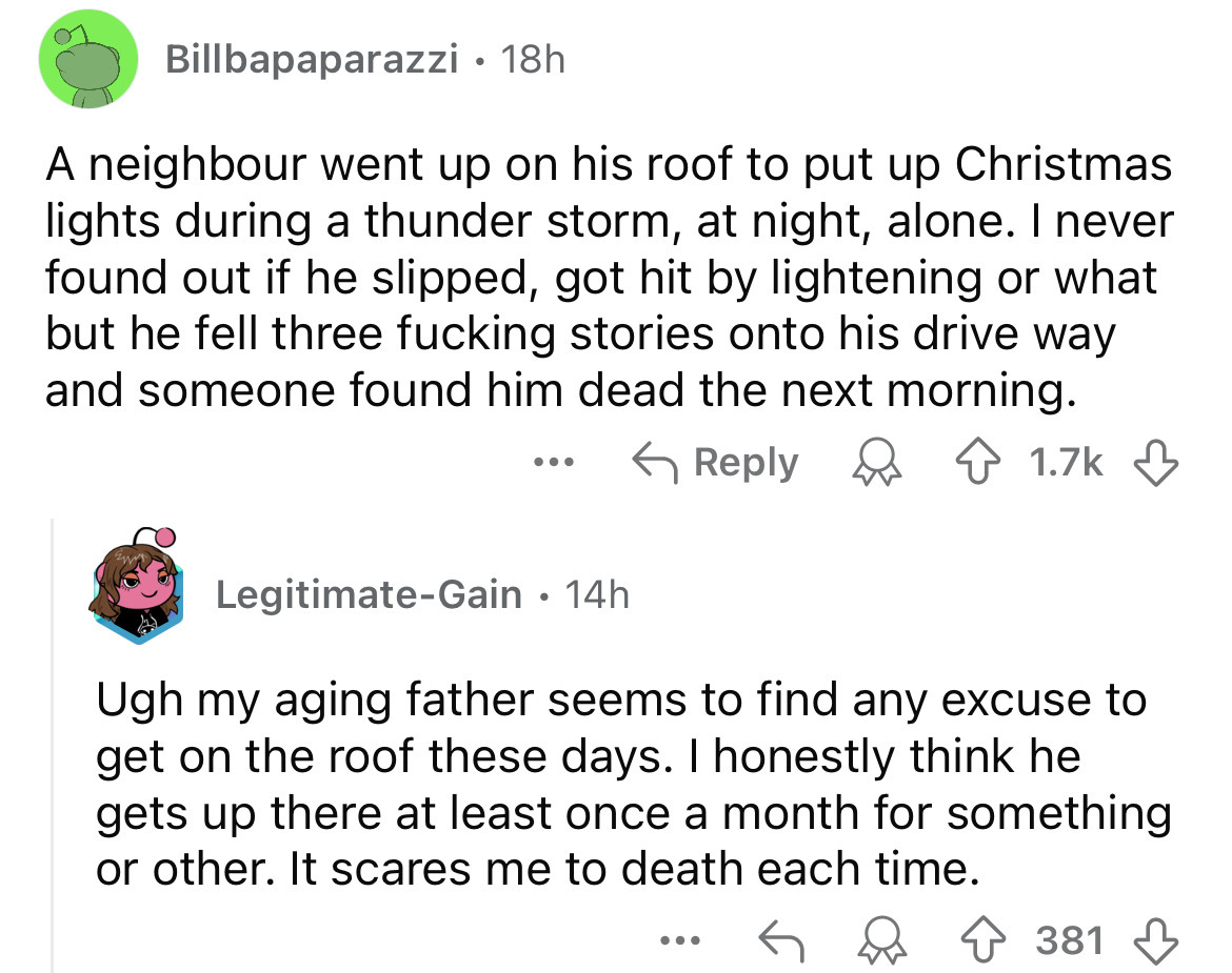 document - Billbapaparazzi 18h A neighbour went up on his roof to put up Christmas lights during a thunder storm, at night, alone. I never found out if he slipped, got hit by lightening or what but he fell three fucking stories onto his drive way and some