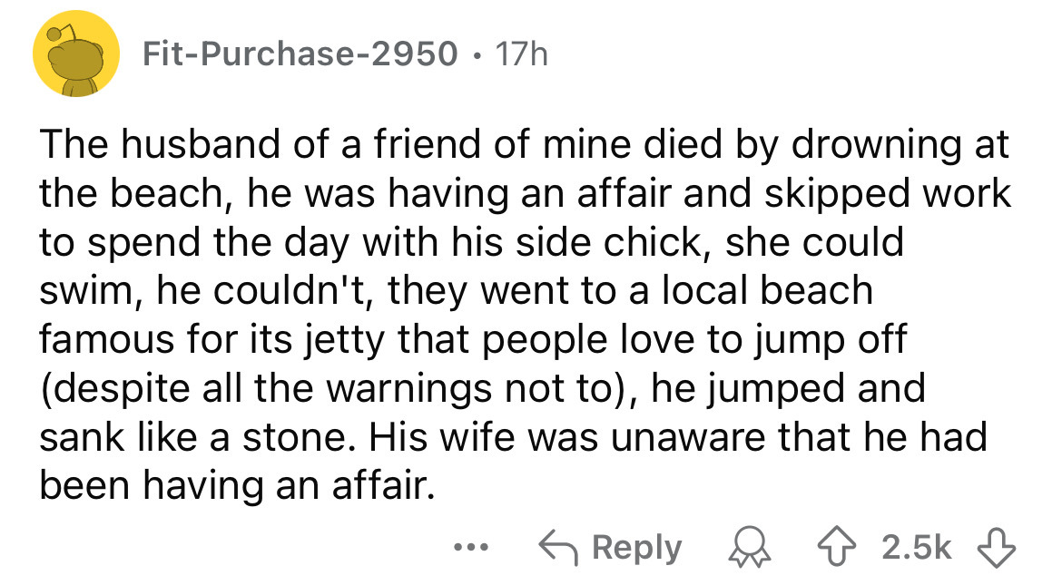 circle - FitPurchase2950 17h The husband of a friend of mine died by drowning at the beach, he was having an affair and skipped work to spend the day with his side chick, she could swim, he couldn't, they went to a local beach famous for its jetty that pe