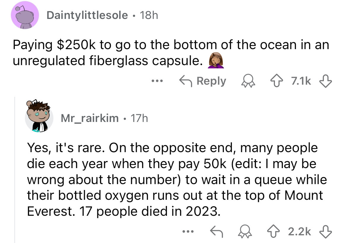 screenshot - Daintylittlesole 18h Paying $ to go to the bottom of the ocean in an unregulated fiberglass capsule. ... Mr_rairkim17h Yes, it's rare. On the opposite end, many people die each year when they pay 50k edit I may be wrong about the number to wa