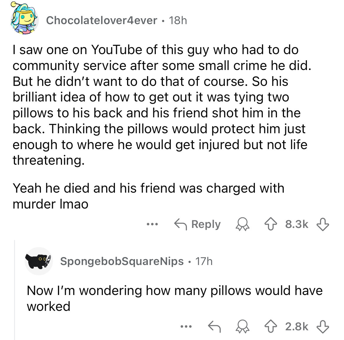 screenshot - Chocolatelover4ever 18h I saw one on YouTube of this guy who had to do community service after some small crime he did. But he didn't want to do that of course. So his brilliant idea of how to get out it was tying two pillows to his back and 