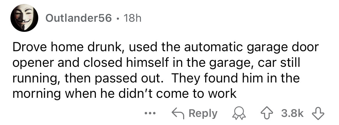 number - Outlander56 18h Drove home drunk, used the automatic garage door opener and closed himself in the garage, car still running, then passed out. They found him in the morning when he didn't come to work ...