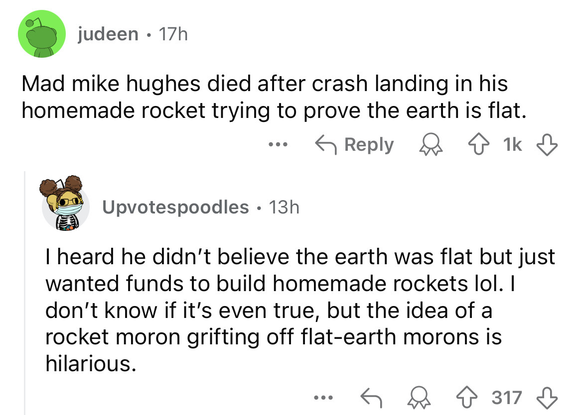 screenshot - judeen 17h Mad mike hughes died after crash landing in his homemade rocket trying to prove the earth is flat. ... 1k 1k Upvotespoodles 13h I heard he didn't believe the earth was flat but just wanted funds to build homemade rockets lol. I don