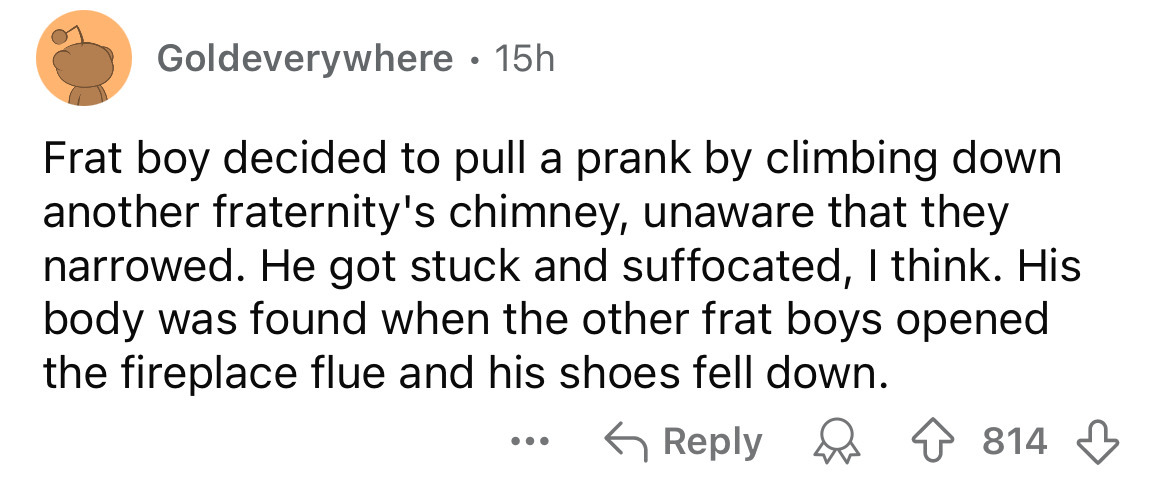 number - Goldeverywhere 15h Frat boy decided to pull a prank by climbing down another fraternity's chimney, unaware that they narrowed. He got stuck and suffocated, I think. His body was found when the other frat boys opened the fireplace flue and his sho