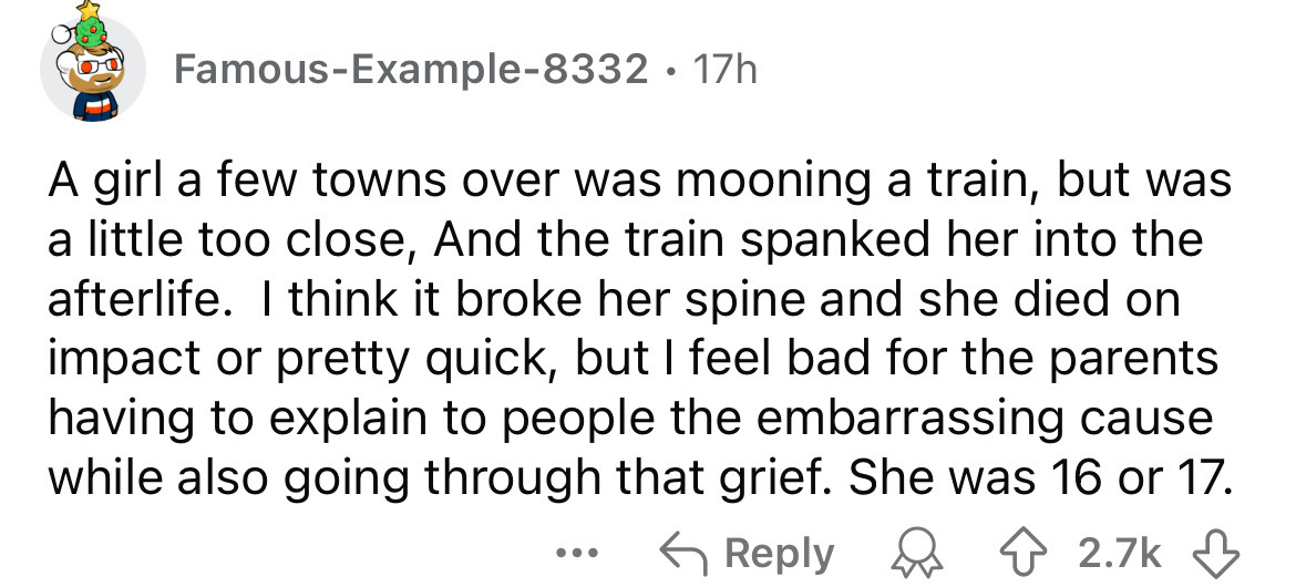 number - FamousExample8332 17h A girl a few towns over was mooning a train, but was a little too close, And the train spanked her into the afterlife. I think it broke her spine and she died on impact or pretty quick, but I feel bad for the parents having 