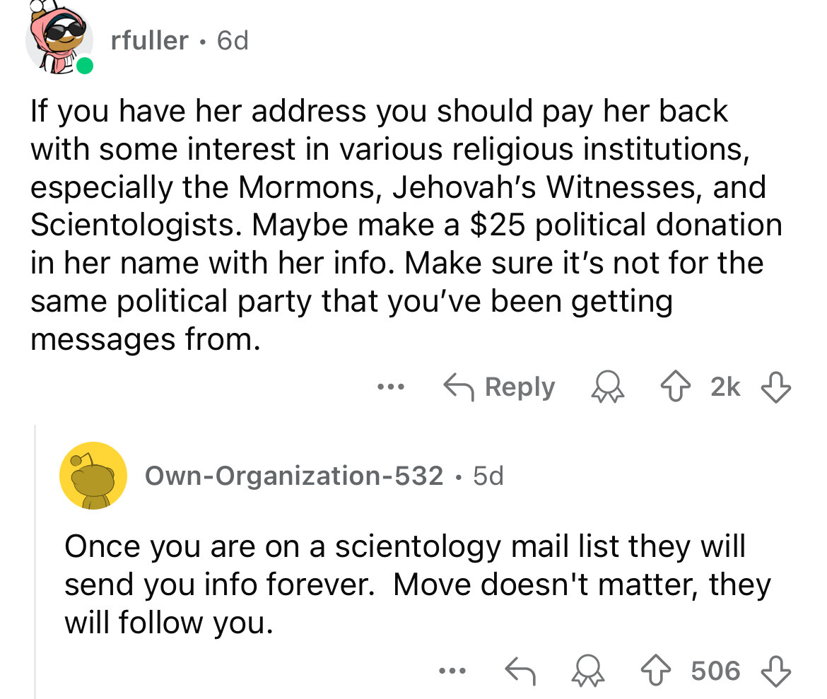 screenshot - rfuller. 6d If you have her address you should pay her back with some interest in various religious institutions, especially the Mormons, Jehovah's Witnesses, and Scientologists. Maybe make a $25 political donation in her name with her info.