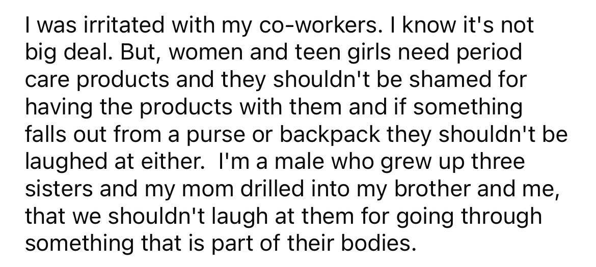 number - I was irritated with my coworkers. I know it's not big deal. But, women and teen girls need period care products and they shouldn't be shamed for having the products with them and if something falls out from a purse or backpack they shouldn't be