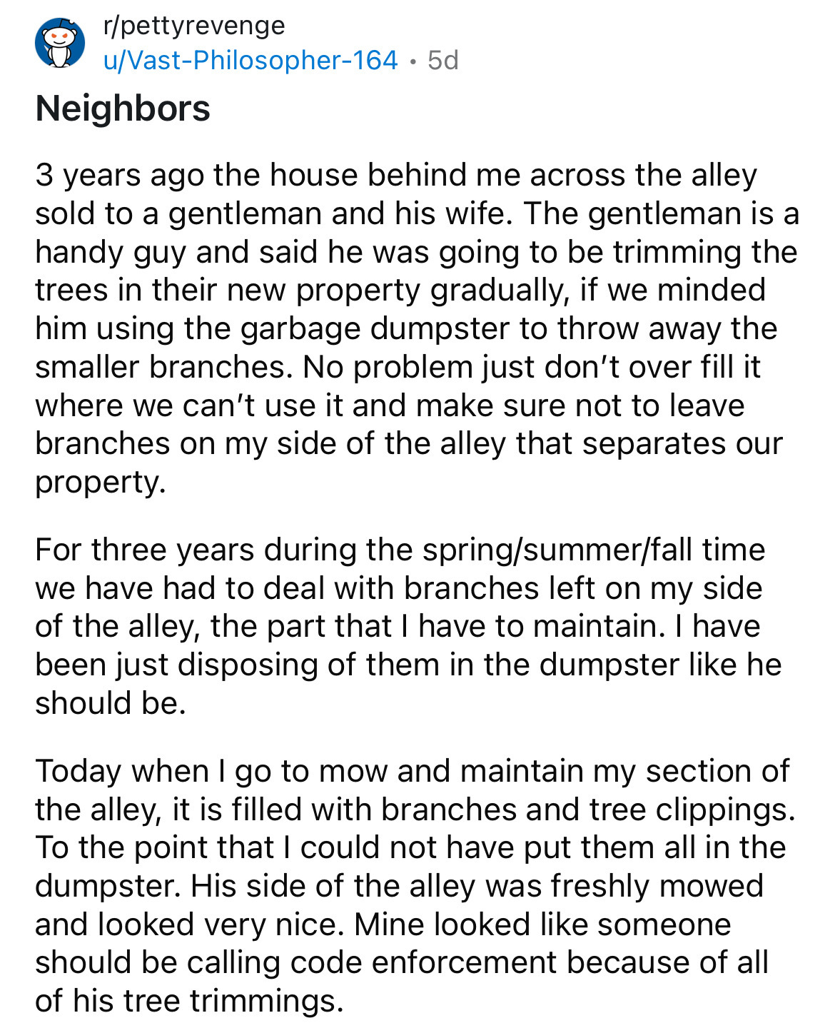 document - rpettyrevenge uVastPhilosopher164 5d Neighbors . 3 years ago the house behind me across the alley sold to a gentleman and his wife. The gentleman is a handy guy and said he was going to be trimming the trees in their new property gradually, if