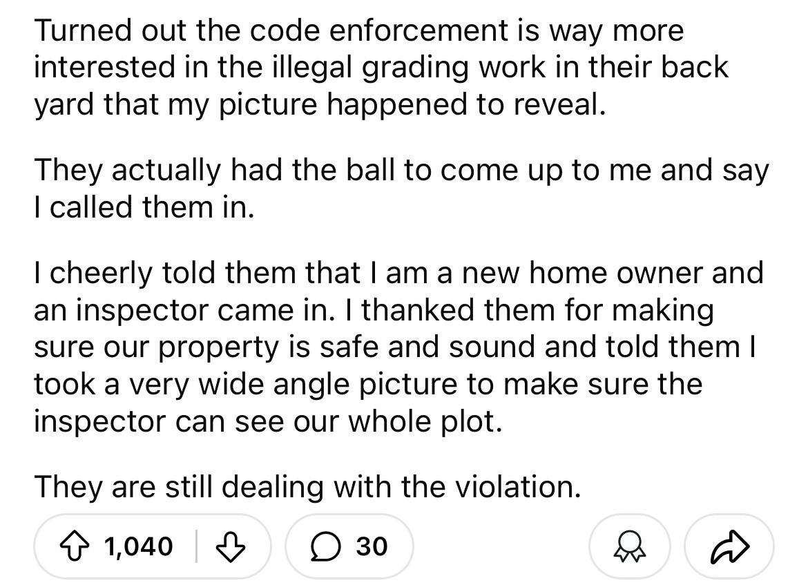 number - Turned out the code enforcement is way more interested in the illegal grading work in their back yard that my picture happened to reveal. They actually had the ball to come up to me and say I called them in. I cheerly told them that I am a new