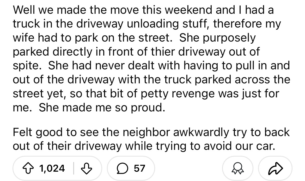 number - Well we made the move this weekend and I had a truck in the driveway unloading stuff, therefore my wife had to park on the street. She purposely parked directly in front of thier driveway out of spite. She had never dealt with having to pull in a