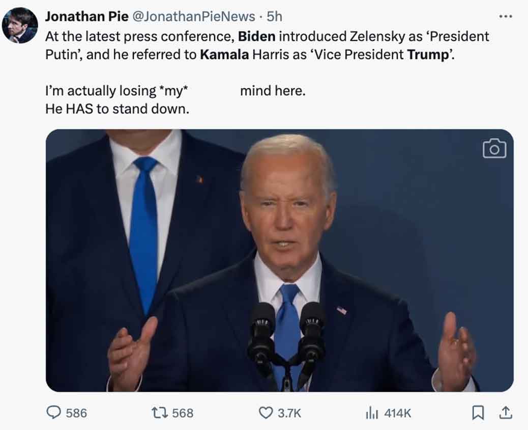 Joe Biden - Jonathan Pie 5h At the latest press conference, Biden introduced Zelensky as 'President Putin', and he referred to Kamala Harris as 'Vice President Trump' I'm actually losing my He Has to stand down. mind here. O 586 17 568 1