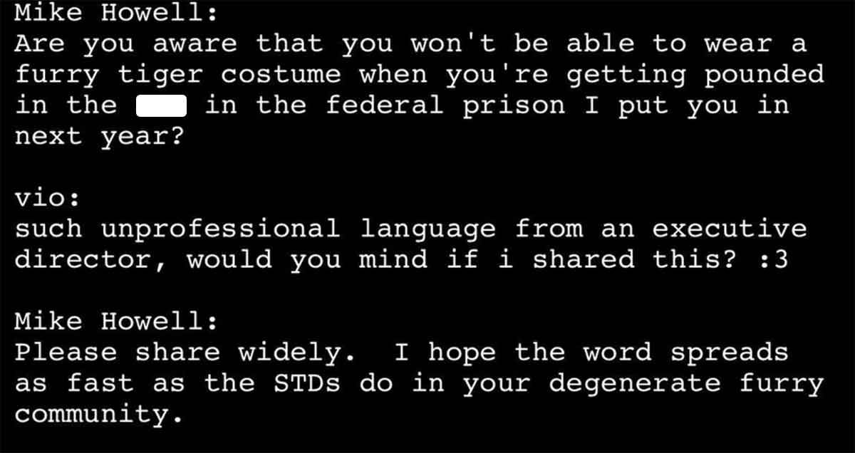 screenshot - Mike Howell Are you aware that you won't be able to wear a furry tiger costume when you're getting pounded in the in the federal prison I put you in next year? vio such unprofessional language from an executive director, would you mind if i d