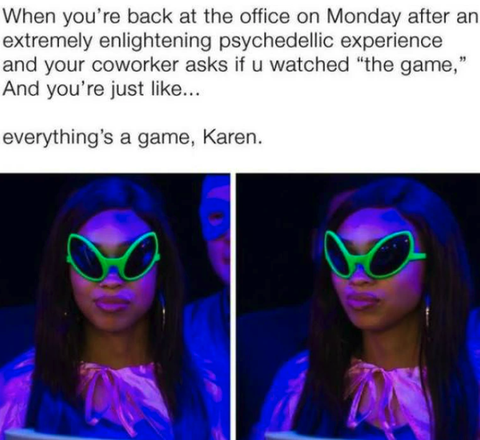 girl - When you're back at the office on Monday after an extremely enlightening psychedellic experience and your coworker asks if u watched "the game," And you're just ... everything's a game, Karen.