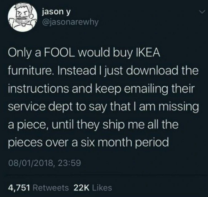 screenshot - jason y Only a Fool would buy Ikea furniture. Instead I just download the instructions and keep emailing their service dept to say that I am missing a piece, until they ship me all the pieces over a six month period 08012018, 4,751 22K