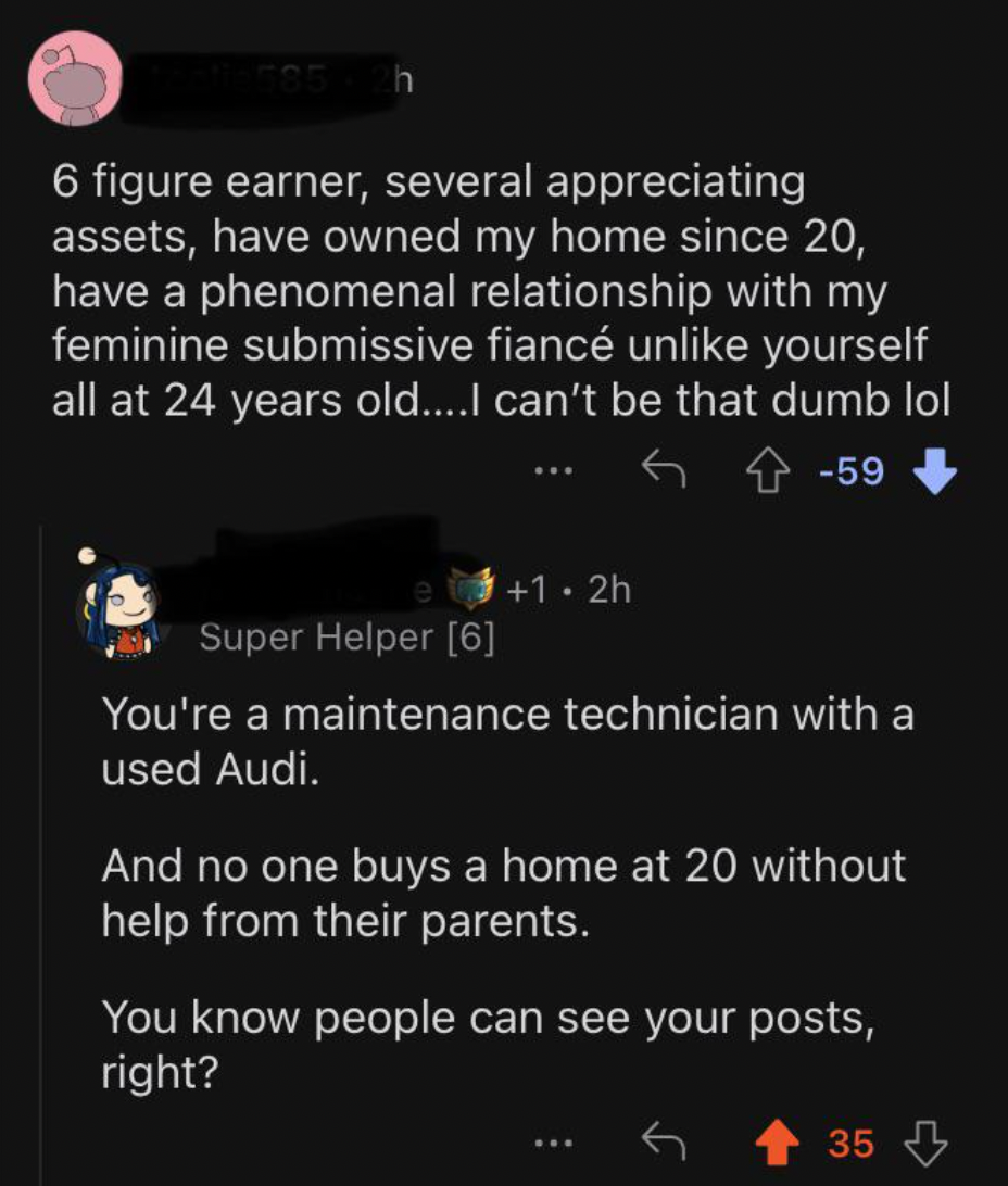 screenshot - h 6 figure earner, several appreciating assets, have owned my home since 20, have a phenomenal relationship with my feminine submissive fianc un yourself all at 24 years old....I can't be that dumb lol 59 1.2h Super Helper 6 You're a maintena