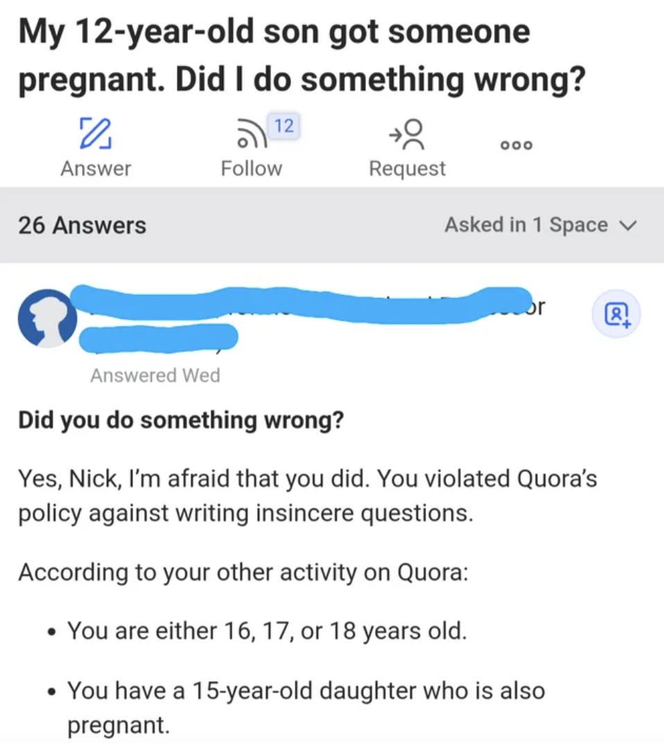 screenshot - My 12yearold son got someone pregnant. Did I do something wrong? 12 Answer 26 Answers 000 Request Asked in 1 Space v 0 Answered Wed Did you do something wrong? or Yes, Nick, I'm afraid that you did. You violated Quora's policy against writing