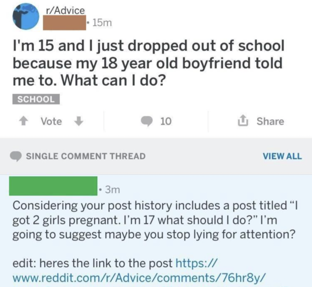 screenshot - rAdvice 15m I'm 15 and I just dropped out of school because my 18 year old boyfriend told me to. What can I do? School Vote Single Comment Thread 10 View All 3m Considering your post history includes a post titled "I got 2 girls pregnant. I'm