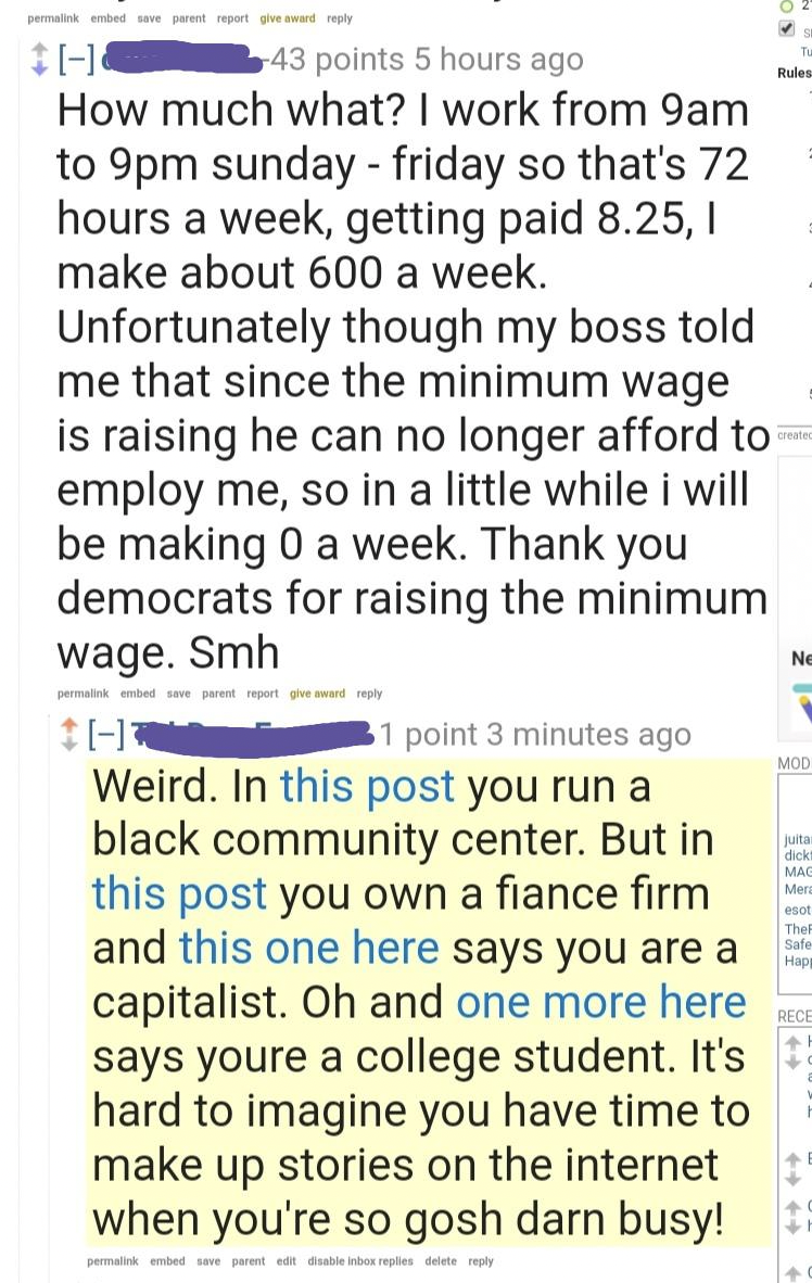 screenshot - 43 points 5 hours ago How much what? I work from 9am to 9pm sunday friday so that's 72 hours a week, getting paid 8.25, I make about 600 a week. Unfortunately though my boss told me that since the minimum wage is raising he can no longer affo