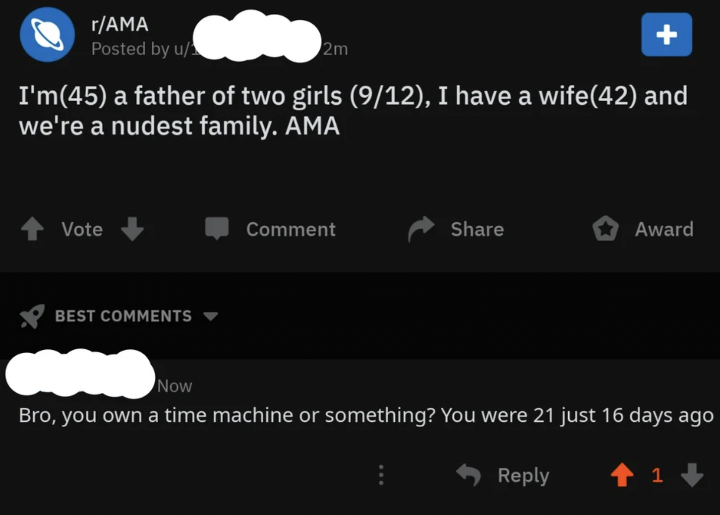 screenshot - rAma Posted by u 2m I'm45 a father of two girls 912, I have a wife42 and we're a nudest family. Ama Vote Best Comment Award Now Bro, you own a time machine or something? You were 21 just 16 days ago