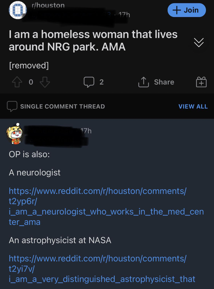 screenshot - rhouston Join I am a homeless woman that lives around Nrg park. Ama removed Single Comment Thread 17h View All Op is also A neurologist t2yp6r i_am_a_neurologist_who_works_in_the_med_cen ter_ama An astrophysicist at Nasa t2yi7v…