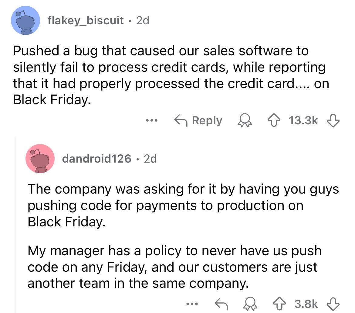 screenshot - flakey_biscuit 2d . Pushed a bug that caused our sales software to silently fail to process credit cards, while reporting that it had properly processed the credit card.... on Black Friday. ... dandroid126 2d The company was asking for it by 