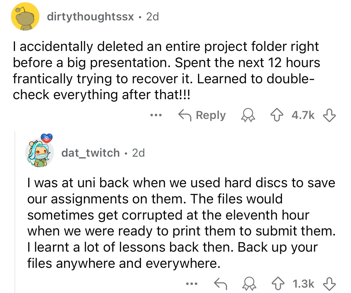 screenshot - dirtythoughtssx. 2d I accidentally deleted an entire project folder right before a big presentation. Spent the next 12 hours frantically trying to recover it. Learned to double check everything after that!!! dat_twitch 2d I was at uni back wh