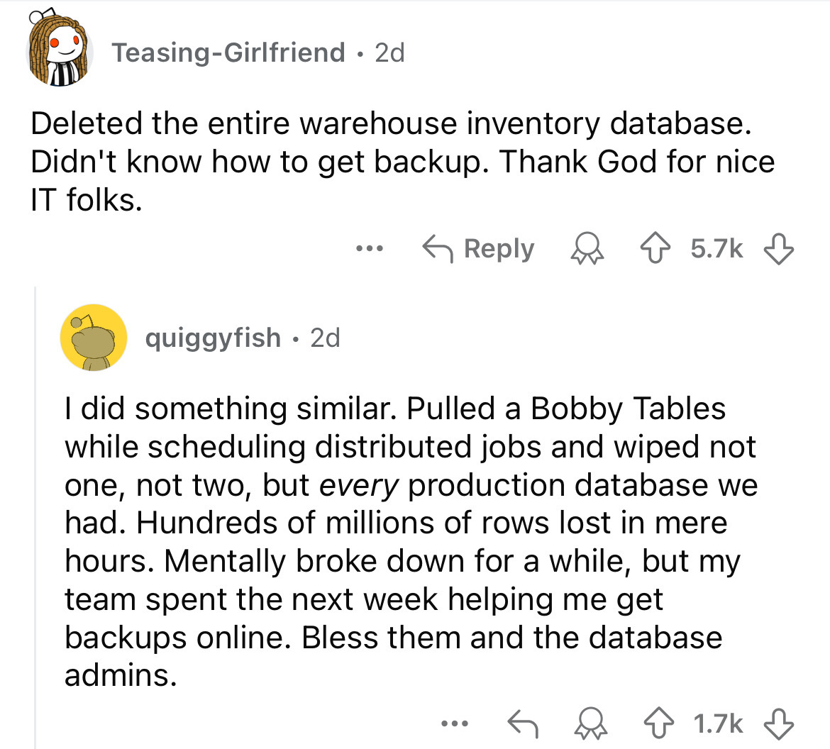 screenshot - TeasingGirlfriend. 2d Deleted the entire warehouse inventory database. Didn't know how to get backup. Thank God for nice It folks. ... quiggyfish 2d . I did something similar. Pulled a Bobby Tables while scheduling distributed jobs and wiped 