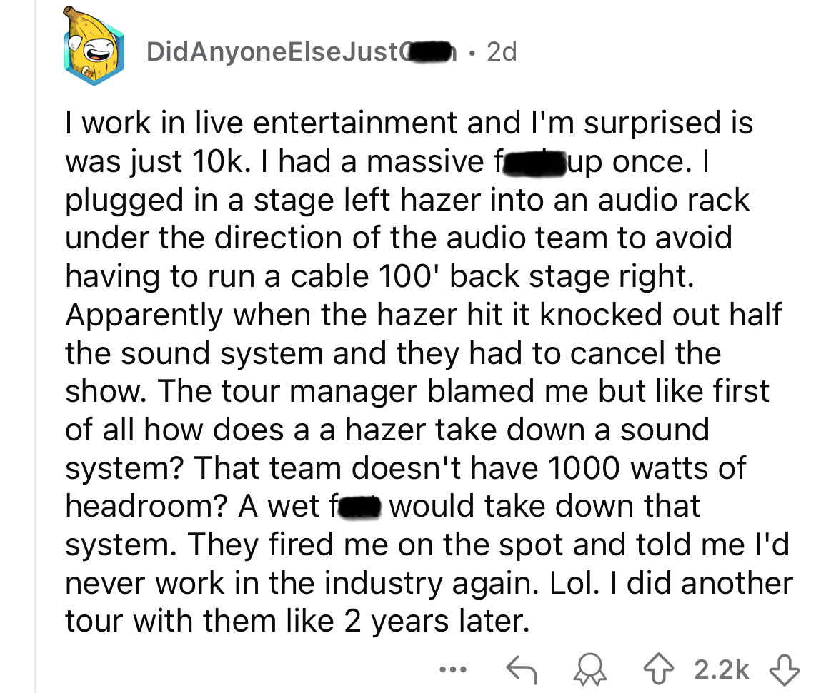 screenshot - DidAnyone ElseJust 2d I work in live entertainment and I'm surprised is was just 10k. I had a massive f up once. I plugged in a stage left hazer into an audio rack under the direction of the audio team to avoid having to run a cable 100' back