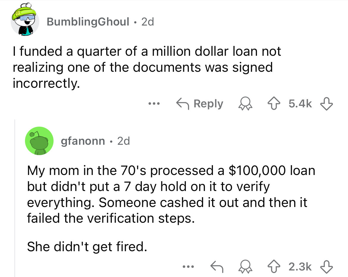 screenshot - BumblingGhoul 2d I funded a quarter of a million dollar loan not realizing one of the documents was signed incorrectly. gfanonn 2d ... My mom in the 70's processed a $100,000 loan but didn't put a 7 day hold on it to verify everything. Someon