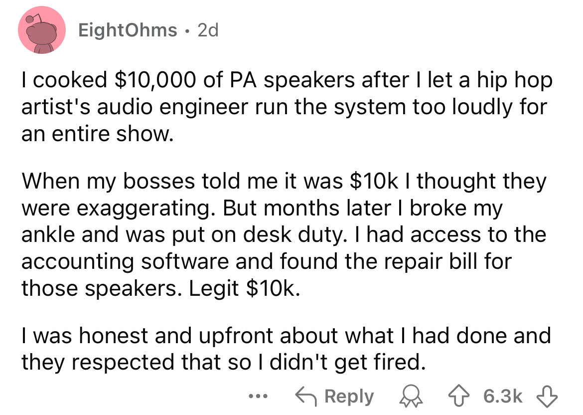 number - EightOhms 2d . I cooked $10,000 of Pa speakers after I let a hip hop artist's audio engineer run the system too loudly for an entire show. When my bosses told me it was $10k I thought they were exaggerating. But months later I broke my ankle and 