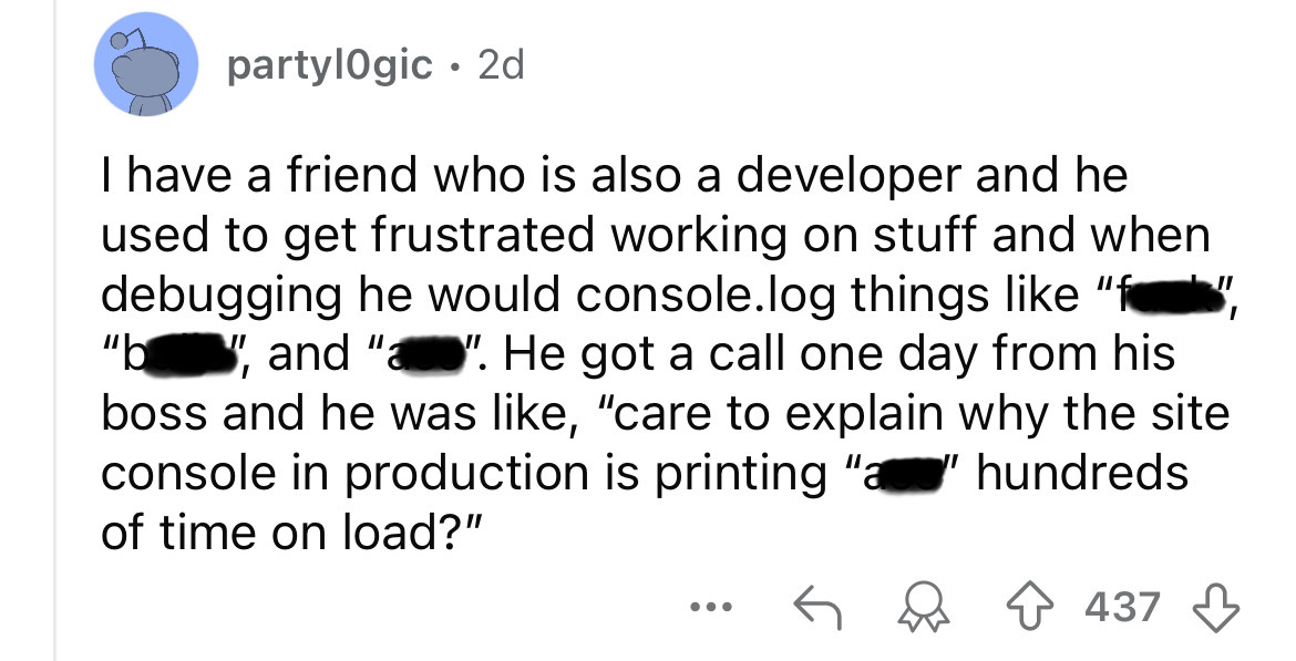 number - partylogic 2d I have a friend who is also a developer and he used to get frustrated working on stuff and when debugging he would console.log things "f "b", and "". He got a call one day from his boss and he was , "care to explain why the site con