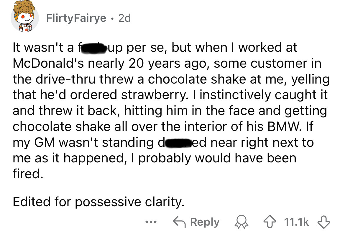 number - FlirtyFairye 2d It wasn't a fup per se, but when I worked at McDonald's nearly 20 years ago, some customer in the drivethru threw a chocolate shake at me, yelling that he'd ordered strawberry. I instinctively caught it and threw it back, hitting 