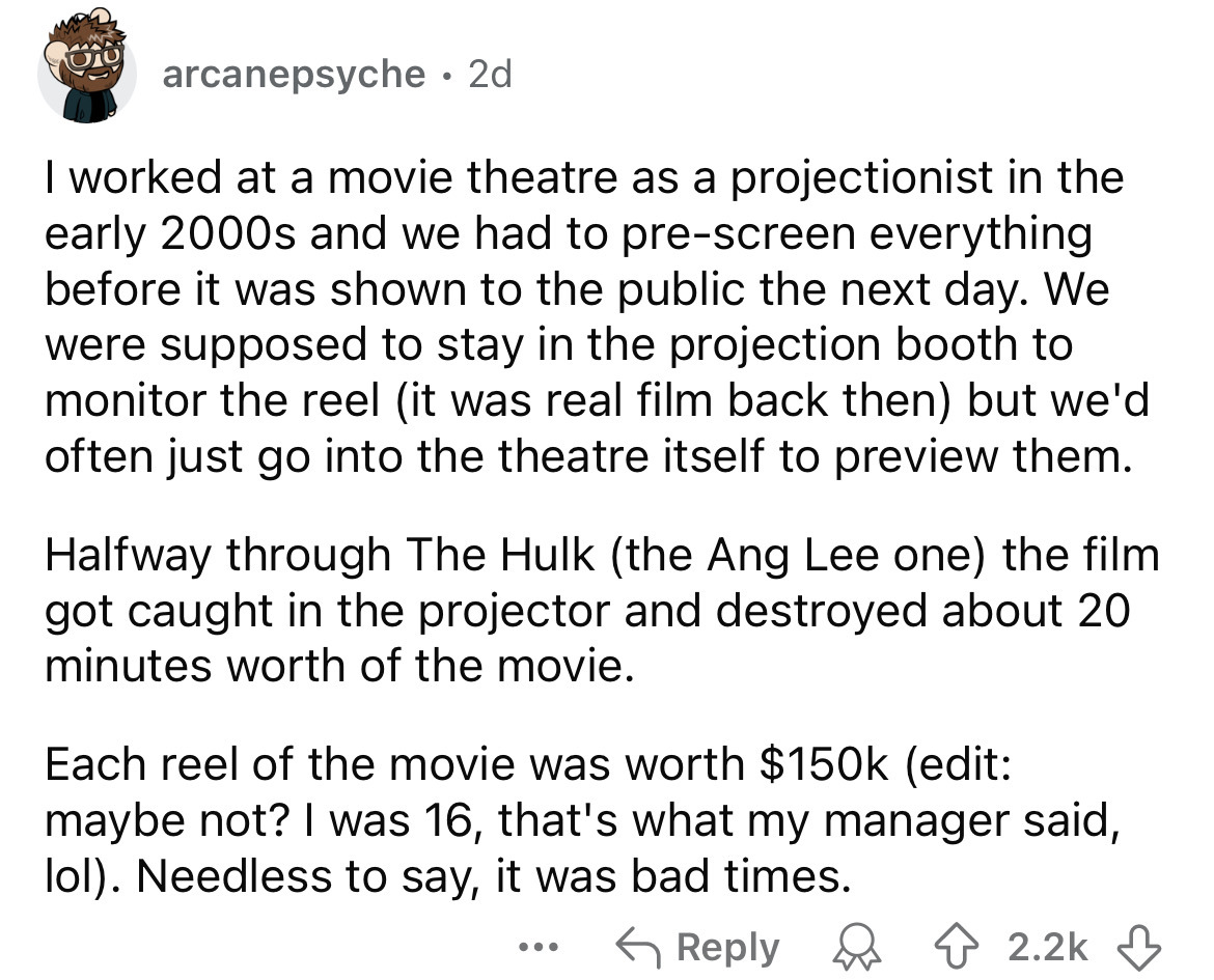 number - arcanepsyche. 2d I worked at a movie theatre as a projectionist in the early 2000s and we had to prescreen everything before it was shown to the public the next day. We were supposed to stay in the projection booth to monitor the reel it was real