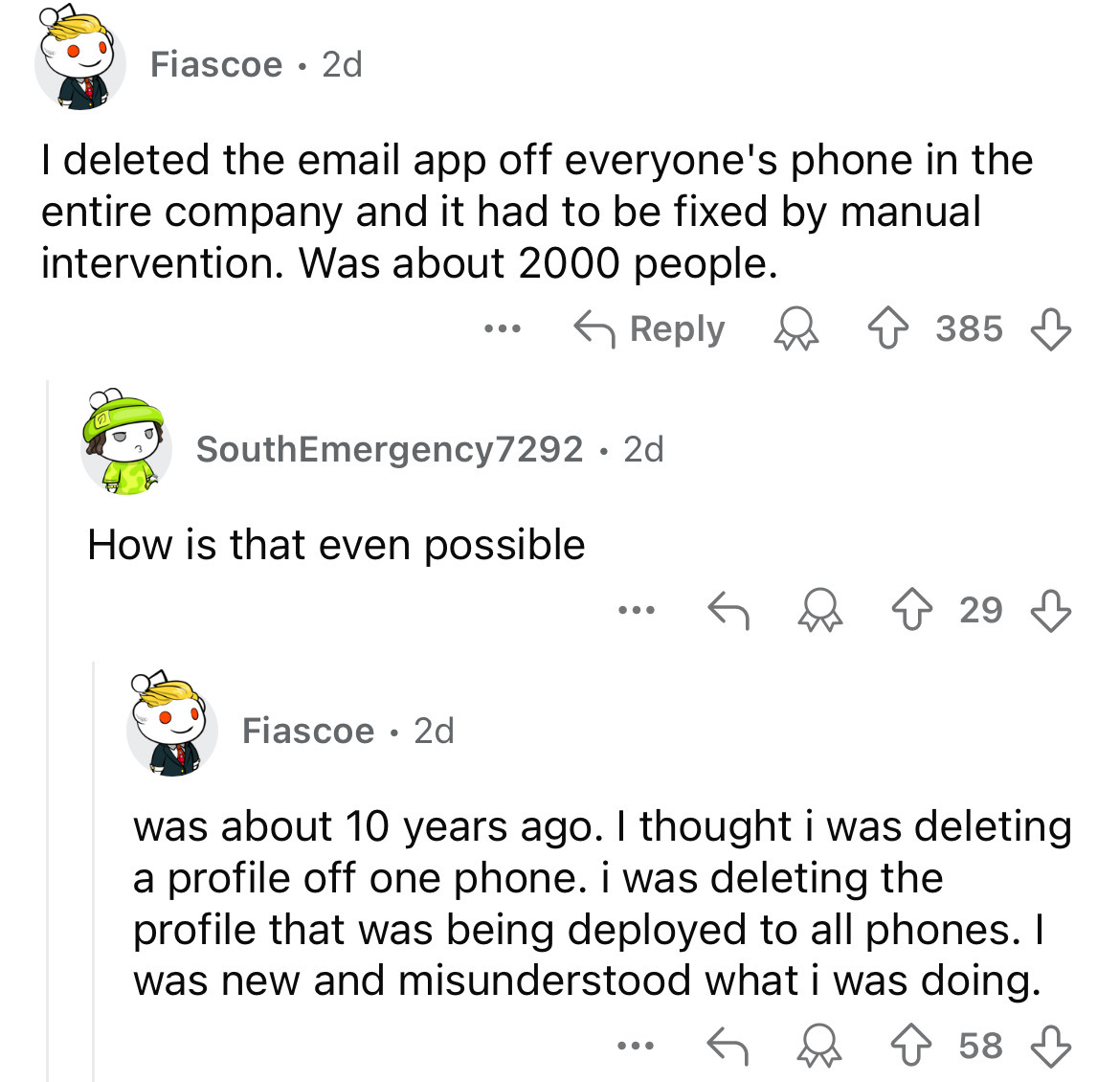 screenshot - Fiascoe 2d I deleted the email app off everyone's phone in the entire company and it had to be fixed by manual intervention. Was about 2000 people. SouthEmergency7292.2d How is that even possible 385 ... 29 Fiascoe 2d was about 10 years ago. 