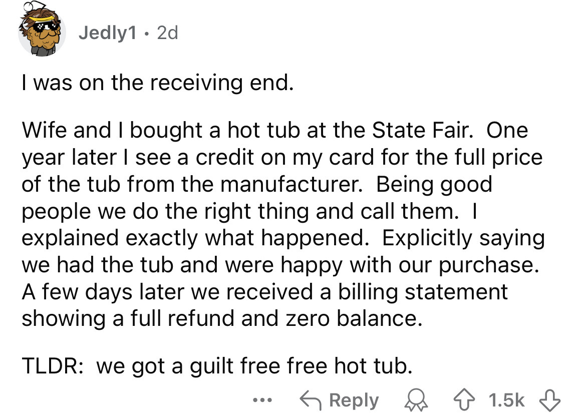 number - Jedly1 2d I was on the receiving end. Wife and I bought a hot tub at the State Fair. One year later I see a credit on my card for the full price. of the tub from the manufacturer. Being good people we do the right thing and call them. I explained