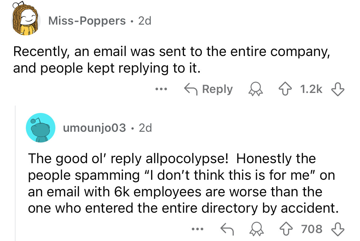 screenshot - MissPoppers 2d . Recently, an email was sent to the entire company, and people kept it. umounjo03. 2d The good ol' allpocolypse! Honestly the people spamming "I don't think this is for me" on an email with 6k employees are worse than the one 