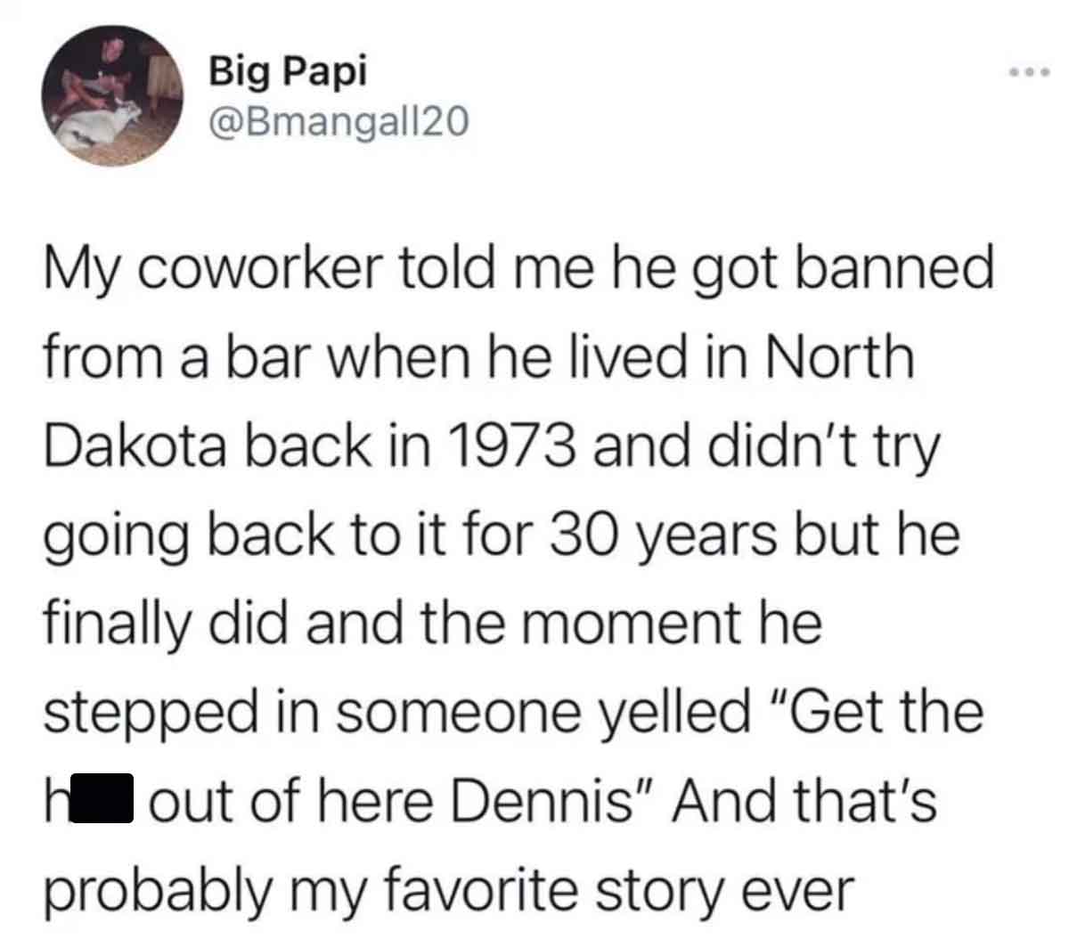 circle - Big Papi My coworker told me he got banned from a bar when he lived in North Dakota back in 1973 and didn't try going back to it for 30 years but he finally did and the moment he stepped in someone yelled "Get the h out of here Dennis" And that's