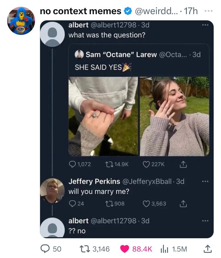 twitter will you marry me - no context memes ... 17h albert .3d what was the question? Sam "Octane" Larew .... 3d She Said Yes 1,072 Jeffery Perkins .3d will you marry me? 24 17908 albert .3d 3,563 ?? no > 50 13,146 | 1.5M