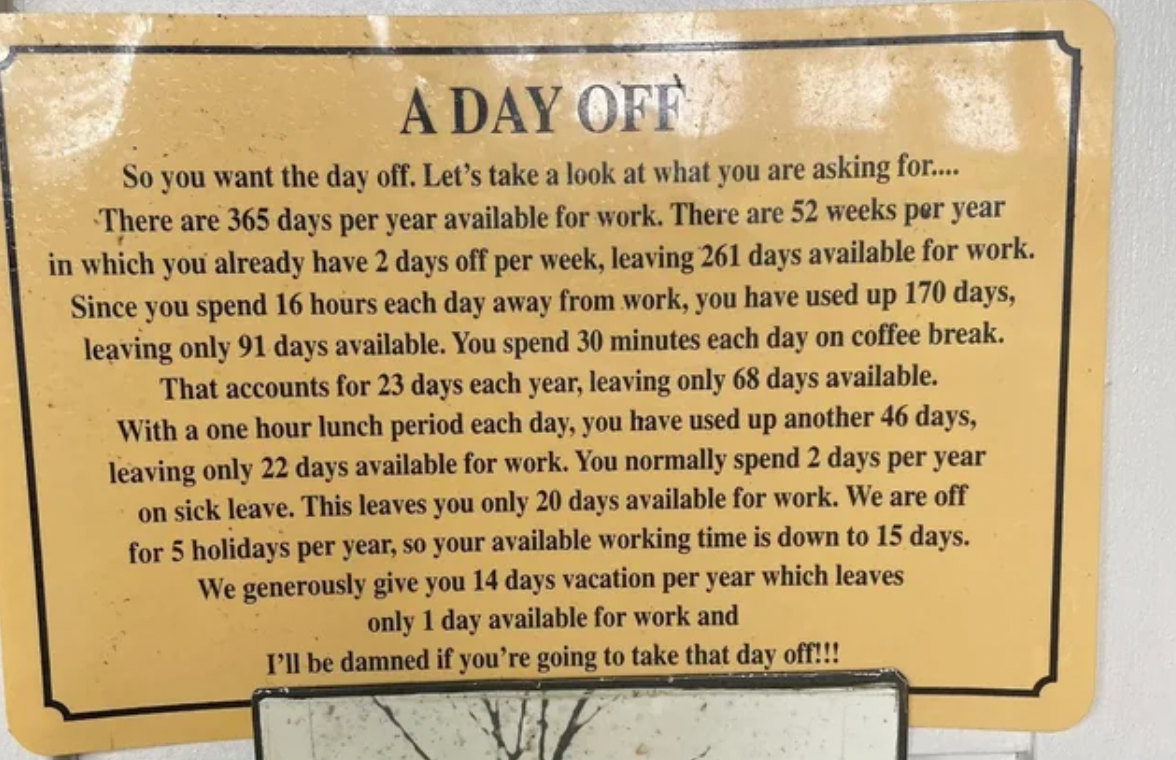 commemorative plaque - A Day Off So you want the day off. Let's take a look at what you are asking for.... There are 365 days per year available for work. There are 52 weeks per year in which you already have 2 days off per week, leaving 261 days availabl