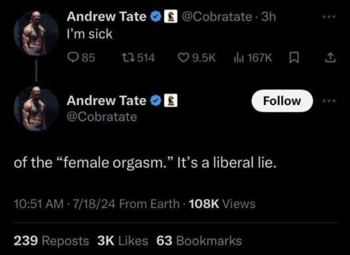 screenshot - Andrew Tate 3h I'm sick 85 13514 Andrew Tate of the "female orgasm." It's a liberal lie. 71824 From Earth Views 239 Reposts 3K 63 Bookmarks