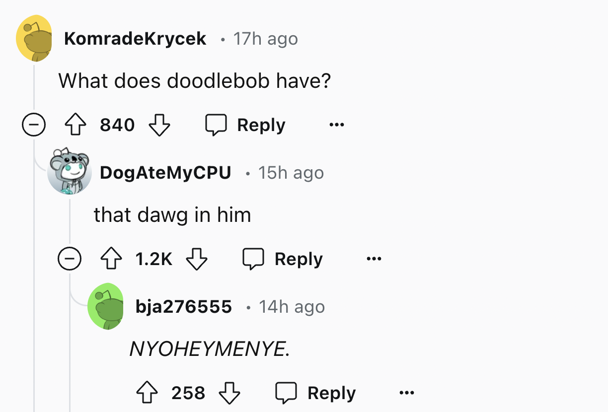 screenshot - KomradeKrycek 17h ago What does doodlebob have? 840 DogAteMyCPU 15h ago that dawg in him bja276555 14h ago Nyoheymenye. 258