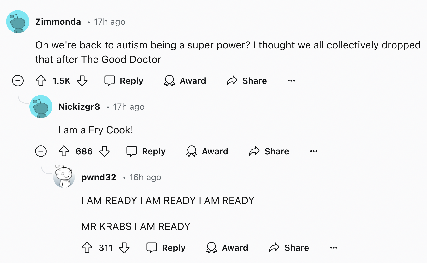 screenshot - Zimmonda 17h ago Oh we're back to autism being a super power? I thought we all collectively dropped that after The Good Doctor Award Nickizgr8 17h ago I am a Fry Cook! 686 Award pwnd32 16h ago I Am Ready I Am Ready I Am Ready Mr Krabs I Am Re