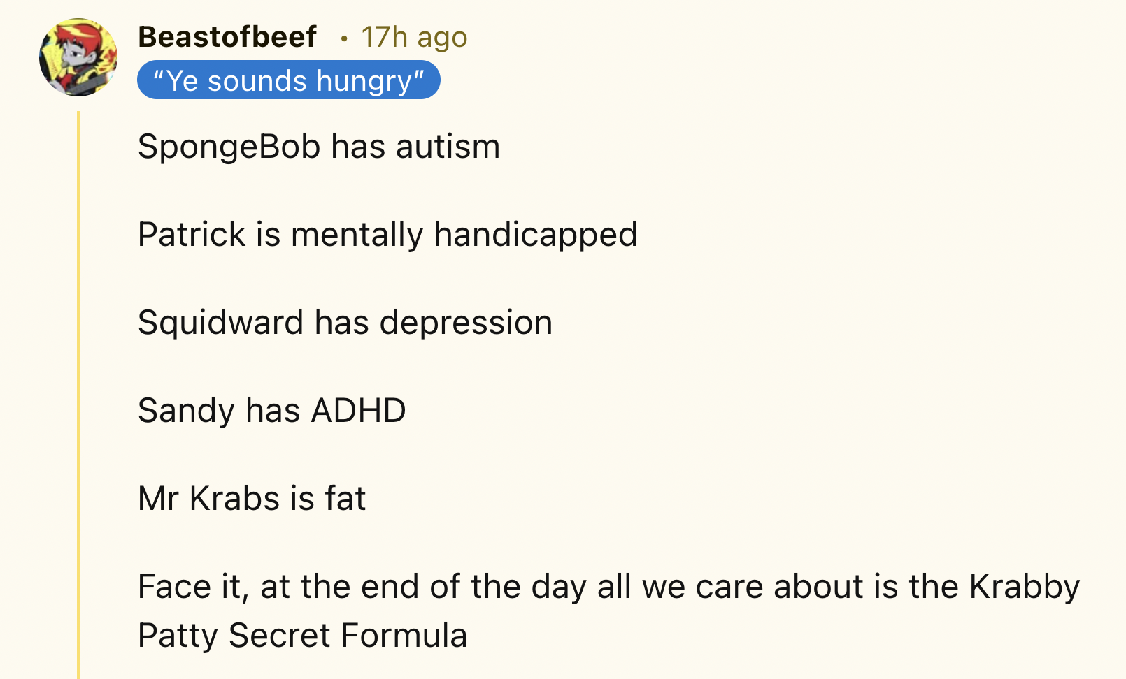 screenshot - Beastofbeef 17h ago "Ye sounds hungry" SpongeBob has autism Patrick is mentally handicapped Squidward has depression Sandy has Adhd Mr Krabs is fat Face it, at the end of the day all we care about is the Krabby Patty Secret Formula