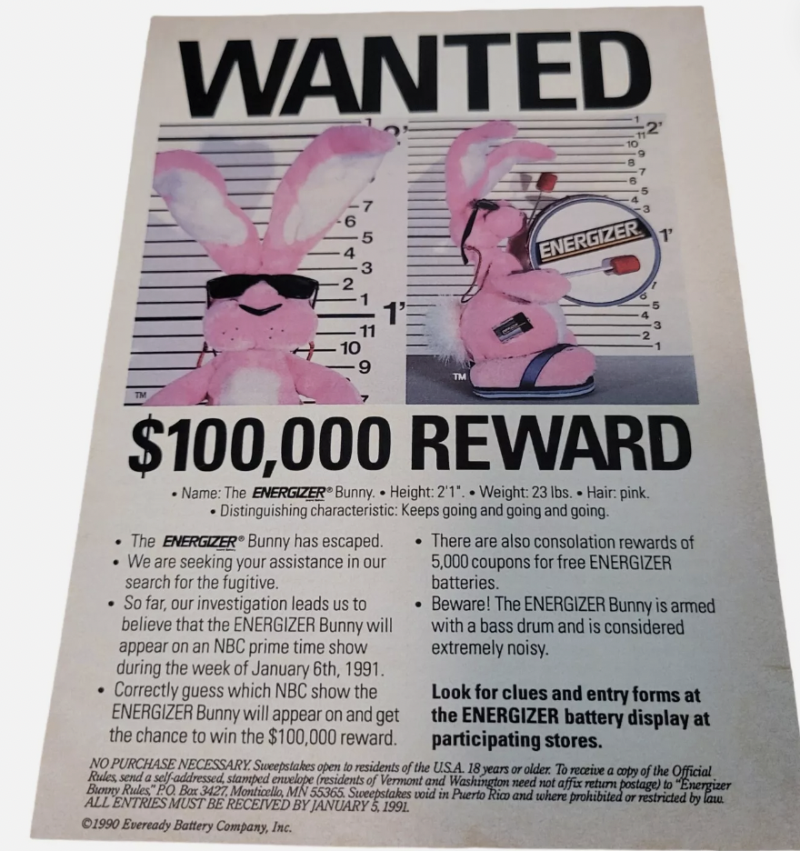 energizer bunny 1990 - Wanted Energizer $100,000 Reward Name The Energizer Bunny Height 21" Weight 23 lbs. Hair pink. Distinguishing characteristic Keeps going and going and going. .The Energizer" Bunny has escaped. We are seeking your assistance in our s