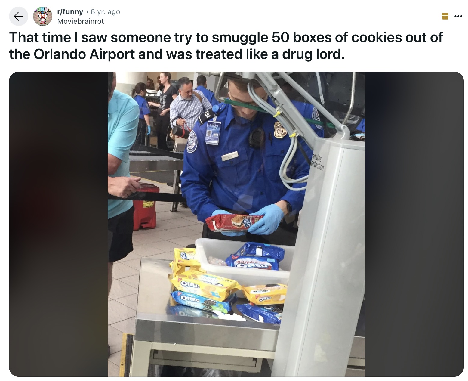 nurse - rfunny 6 yr. ago Moviebrainrot That time I saw someone try to smuggle 50 boxes of cookies out of the Orlando Airport and was treated a drug lord. Oreo Oreo Thins Chipsy Ahoys Red Velve Oreo Oreo smiths Velerting