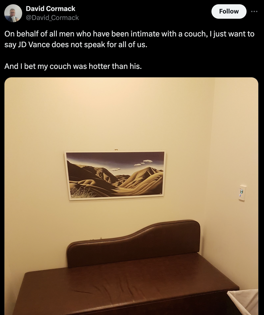 couch - David Cormack Cormack On behalf of all men who have been intimate with a couch, I just want to say Jd Vance does not speak for all of us. And I bet my couch was hotter than his.