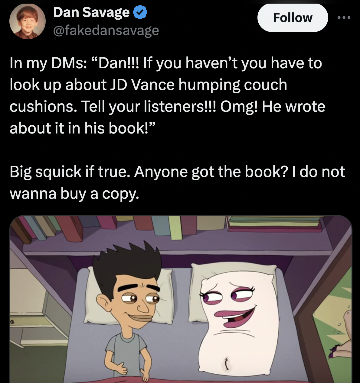 Big Mouth - Dan Savage In my DMs "Dan!!! If you haven't you have to look up about Jd Vance humping couch cushions. Tell your listeners!!! Omg! He wrote about it in his book!" Big squick if true. Anyone got the book? I do not wanna buy a copy. 10