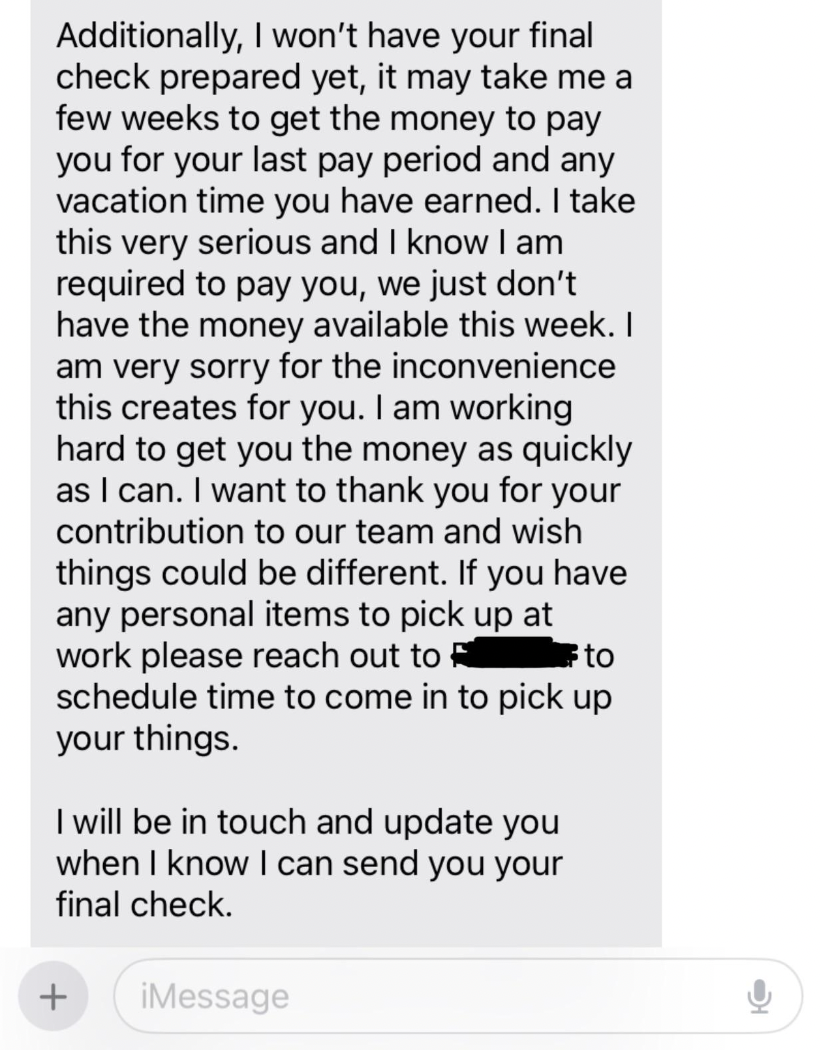 document - Additionally, I won't have your final check prepared yet, it may take me a few weeks to get the money to pay you for your last pay period and any vacation time you have earned. I take this very serious and I know I am required to pay you, we ju